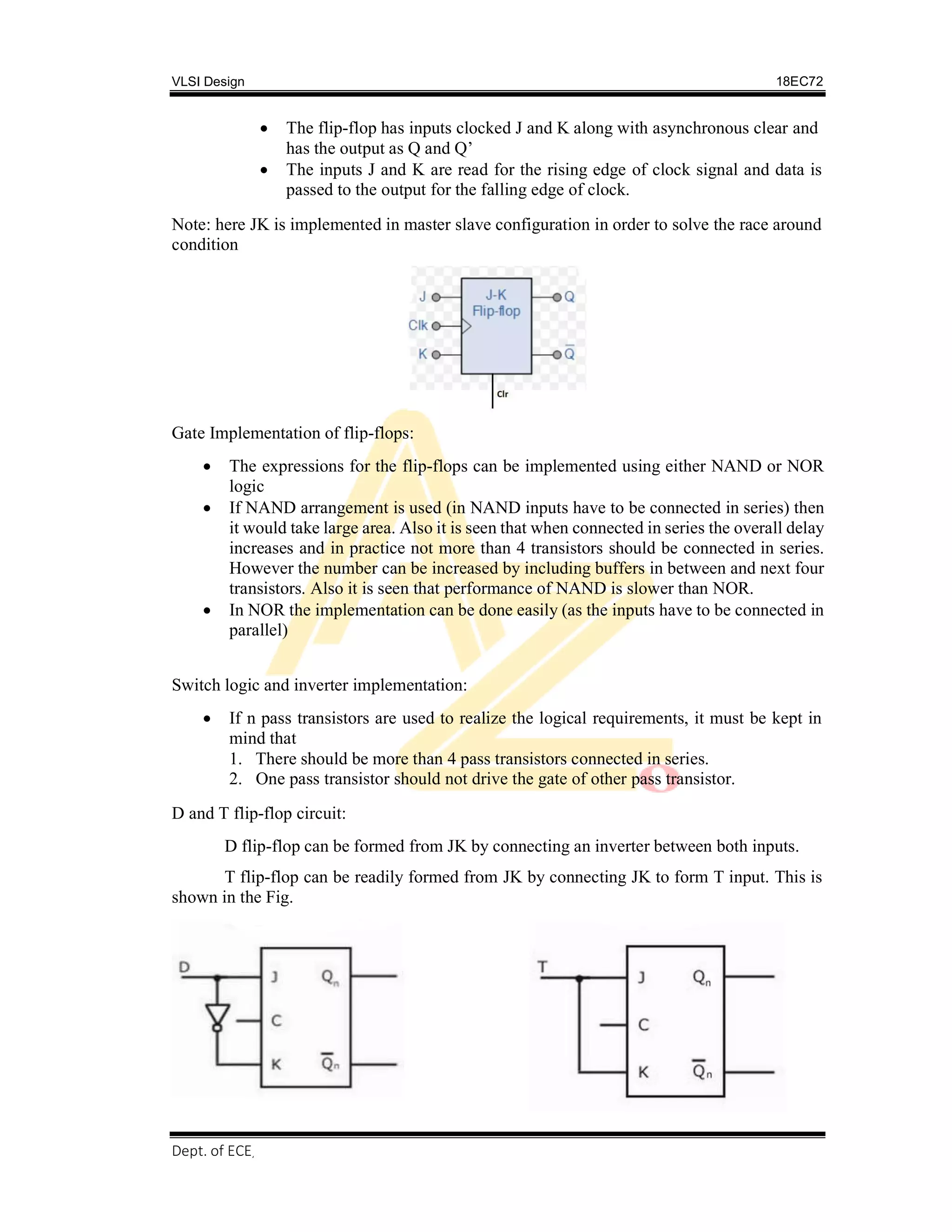 VLSI Design 18EC72
Dept. of ECE, SVIT 2017-18
 The flip-flop has inputs clocked J and K along with asynchronous clear and
has the output as Q and Q’
 The inputs J and K are read for the rising edge of clock signal and data is
passed to the output for the falling edge of clock.
Note: here JK is implemented in master slave configuration in order to solve the race around
condition
Gate Implementation of flip-flops:
 The expressions for the flip-flops can be implemented using either NAND or NOR
logic
 If NAND arrangement is used (in NAND inputs have to be connected in series) then
it would take large area. Also it is seen that when connected in series the overall delay
increases and in practice not more than 4 transistors should be connected in series.
However the number can be increased by including buffers in between and next four
transistors. Also it is seen that performance of NAND is slower than NOR.
 In NOR the implementation can be done easily (as the inputs have to be connected in
parallel)
Switch logic and inverter implementation:
 If n pass transistors are used to realize the logical requirements, it must be kept in
mind that
1. There should be more than 4 pass transistors connected in series.
2. One pass transistor should not drive the gate of other pass transistor.
D and T flip-flop circuit:
D flip-flop can be formed from JK by connecting an inverter between both inputs.
T flip-flop can be readily formed from JK by connecting JK to form T input. This is
shown in the Fig.
 