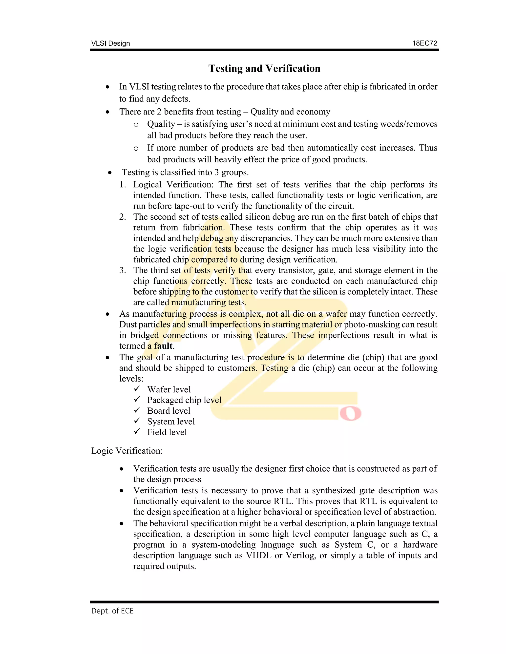 VLSI Design 18EC72
Dept. of ECE, SVIT 2017-18
Testing and Verification
 In VLSI testing relates to the procedure that takes place after chip is fabricated in order
to find any defects.
 There are 2 benefits from testing – Quality and economy
o Quality – is satisfying user’s need at minimum cost and testing weeds/removes
all bad products before they reach the user.
o If more number of products are bad then automatically cost increases. Thus
bad products will heavily effect the price of good products.
 Testing is classified into 3 groups.
1. Logical Verification: The ﬁrst set of tests veriﬁes that the chip performs its
intended function. These tests, called functionality tests or logic veriﬁcation, are
run before tape-out to verify the functionality of the circuit.
2. The second set of tests called silicon debug are run on the ﬁrst batch of chips that
return from fabrication. These tests conﬁrm that the chip operates as it was
intended and help debug any discrepancies. They can be much more extensive than
the logic veriﬁcation tests because the designer has much less visibility into the
fabricated chip compared to during design veriﬁcation.
3. The third set of tests verify that every transistor, gate, and storage element in the
chip functions correctly. These tests are conducted on each manufactured chip
before shipping to the customer to verify that the silicon is completely intact. These
are called manufacturing tests.
 As manufacturing process is complex, not all die on a wafer may function correctly.
Dust particles and small imperfections in starting material or photo-masking can result
in bridged connections or missing features. These imperfections result in what is
termed a fault.
 The goal of a manufacturing test procedure is to determine die (chip) that are good
and should be shipped to customers. Testing a die (chip) can occur at the following
levels:
 Wafer level
 Packaged chip level
 Board level
 System level
 Field level
Logic Verification:
 Veriﬁcation tests are usually the designer first choice that is constructed as part of
the design process
 Veriﬁcation tests is necessary to prove that a synthesized gate description was
functionally equivalent to the source RTL. This proves that RTL is equivalent to
the design speciﬁcation at a higher behavioral or speciﬁcation level of abstraction.
 The behavioral speciﬁcation might be a verbal description, a plain language textual
speciﬁcation, a description in some high level computer language such as C, a
program in a system-modeling language such as System C, or a hardware
description language such as VHDL or Verilog, or simply a table of inputs and
required outputs.
 