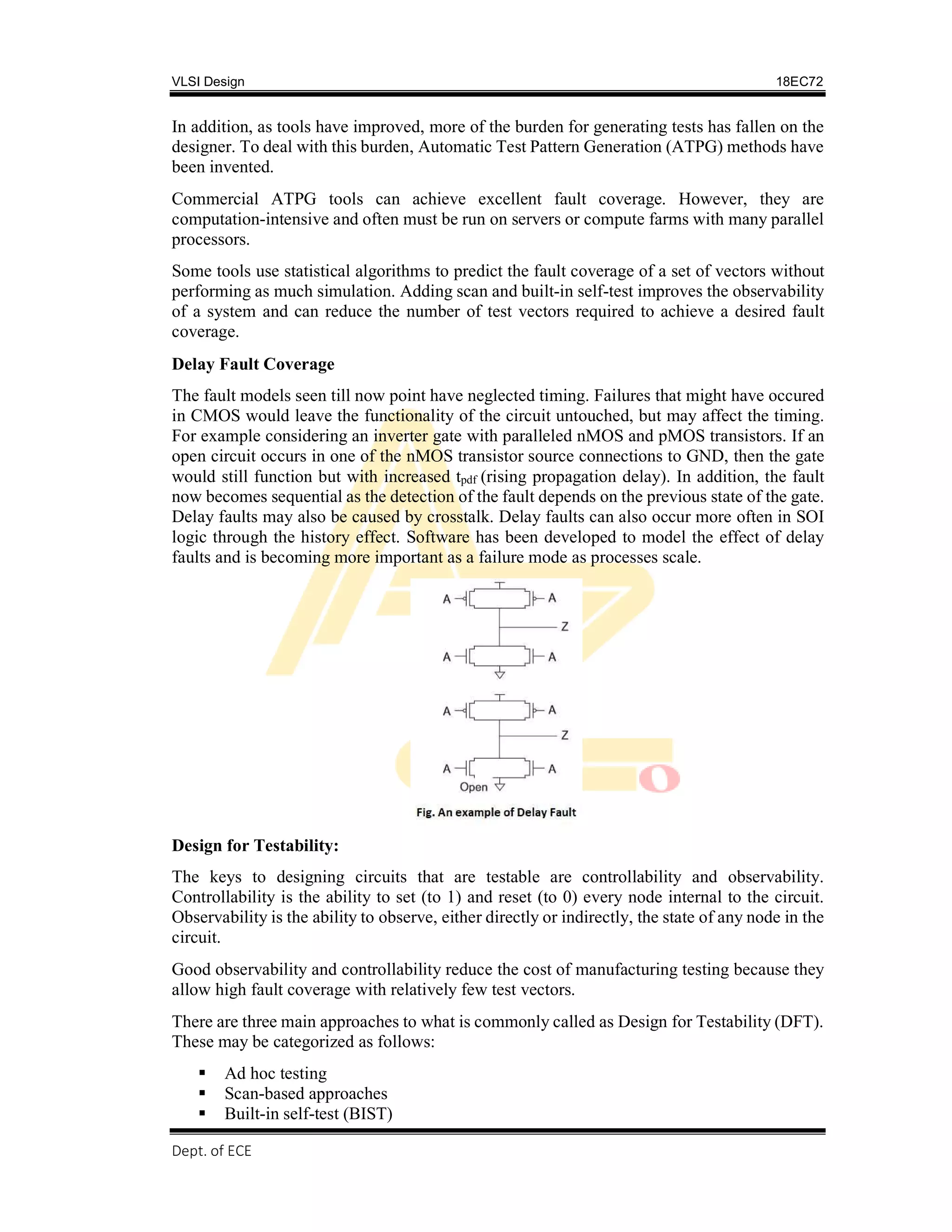 VLSI Design 18EC72
Dept. of ECE, SVIT 2017-18
In addition, as tools have improved, more of the burden for generating tests has fallen on the
designer. To deal with this burden, Automatic Test Pattern Generation (ATPG) methods have
been invented.
Commercial ATPG tools can achieve excellent fault coverage. However, they are
computation-intensive and often must be run on servers or compute farms with many parallel
processors.
Some tools use statistical algorithms to predict the fault coverage of a set of vectors without
performing as much simulation. Adding scan and built-in self-test improves the observability
of a system and can reduce the number of test vectors required to achieve a desired fault
coverage.
Delay Fault Coverage
The fault models seen till now point have neglected timing. Failures that might have occured
in CMOS would leave the functionality of the circuit untouched, but may affect the timing.
For example considering an inverter gate with paralleled nMOS and pMOS transistors. If an
open circuit occurs in one of the nMOS transistor source connections to GND, then the gate
would still function but with increased tpdf (rising propagation delay). In addition, the fault
now becomes sequential as the detection of the fault depends on the previous state of the gate.
Delay faults may also be caused by crosstalk. Delay faults can also occur more often in SOI
logic through the history effect. Software has been developed to model the effect of delay
faults and is becoming more important as a failure mode as processes scale.
Design for Testability:
The keys to designing circuits that are testable are controllability and observability.
Controllability is the ability to set (to 1) and reset (to 0) every node internal to the circuit.
Observability is the ability to observe, either directly or indirectly, the state of any node in the
circuit.
Good observability and controllability reduce the cost of manufacturing testing because they
allow high fault coverage with relatively few test vectors.
There are three main approaches to what is commonly called as Design for Testability (DFT).
These may be categorized as follows:
 Ad hoc testing
 Scan-based approaches
 Built-in self-test (BIST)
 
