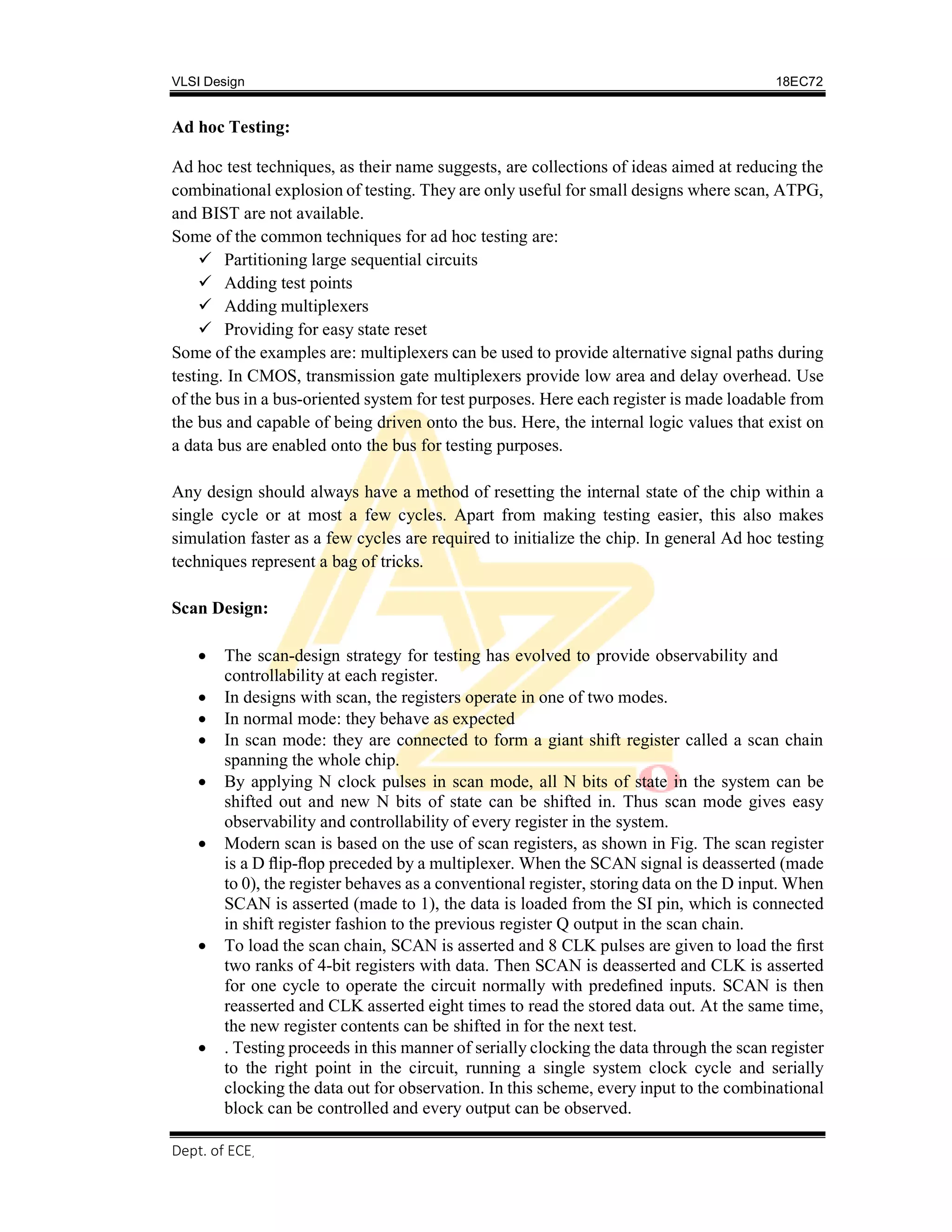VLSI Design 18EC72
, SVIT 2017-18
Dept. of ECE
Ad hoc Testing:
Ad hoc test techniques, as their name suggests, are collections of ideas aimed at reducing the
combinational explosion of testing. They are only useful for small designs where scan, ATPG,
and BIST are not available.
Some of the common techniques for ad hoc testing are:
 Partitioning large sequential circuits
 Adding test points
 Adding multiplexers
 Providing for easy state reset
Some of the examples are: multiplexers can be used to provide alternative signal paths during
testing. In CMOS, transmission gate multiplexers provide low area and delay overhead. Use
of the bus in a bus-oriented system for test purposes. Here each register is made loadable from
the bus and capable of being driven onto the bus. Here, the internal logic values that exist on
a data bus are enabled onto the bus for testing purposes.
Any design should always have a method of resetting the internal state of the chip within a
single cycle or at most a few cycles. Apart from making testing easier, this also makes
simulation faster as a few cycles are required to initialize the chip. In general Ad hoc testing
techniques represent a bag of tricks.
Scan Design:
 The scan-design strategy for testing has evolved to provide observability and
controllability at each register.
 In designs with scan, the registers operate in one of two modes.
 In normal mode: they behave as expected
 In scan mode: they are connected to form a giant shift register called a scan chain
spanning the whole chip.
 By applying N clock pulses in scan mode, all N bits of state in the system can be
shifted out and new N bits of state can be shifted in. Thus scan mode gives easy
observability and controllability of every register in the system.
 Modern scan is based on the use of scan registers, as shown in Fig. The scan register
is a D ﬂip-ﬂop preceded by a multiplexer. When the SCAN signal is deasserted (made
to 0), the register behaves as a conventional register, storing data on the D input. When
SCAN is asserted (made to 1), the data is loaded from the SI pin, which is connected
in shift register fashion to the previous register Q output in the scan chain.
 To load the scan chain, SCAN is asserted and 8 CLK pulses are given to load the ﬁrst
two ranks of 4-bit registers with data. Then SCAN is deasserted and CLK is asserted
for one cycle to operate the circuit normally with predeﬁned inputs. SCAN is then
reasserted and CLK asserted eight times to read the stored data out. At the same time,
the new register contents can be shifted in for the next test.
 . Testing proceeds in this manner of serially clocking the data through the scan register
to the right point in the circuit, running a single system clock cycle and serially
clocking the data out for observation. In this scheme, every input to the combinational
block can be controlled and every output can be observed.
 