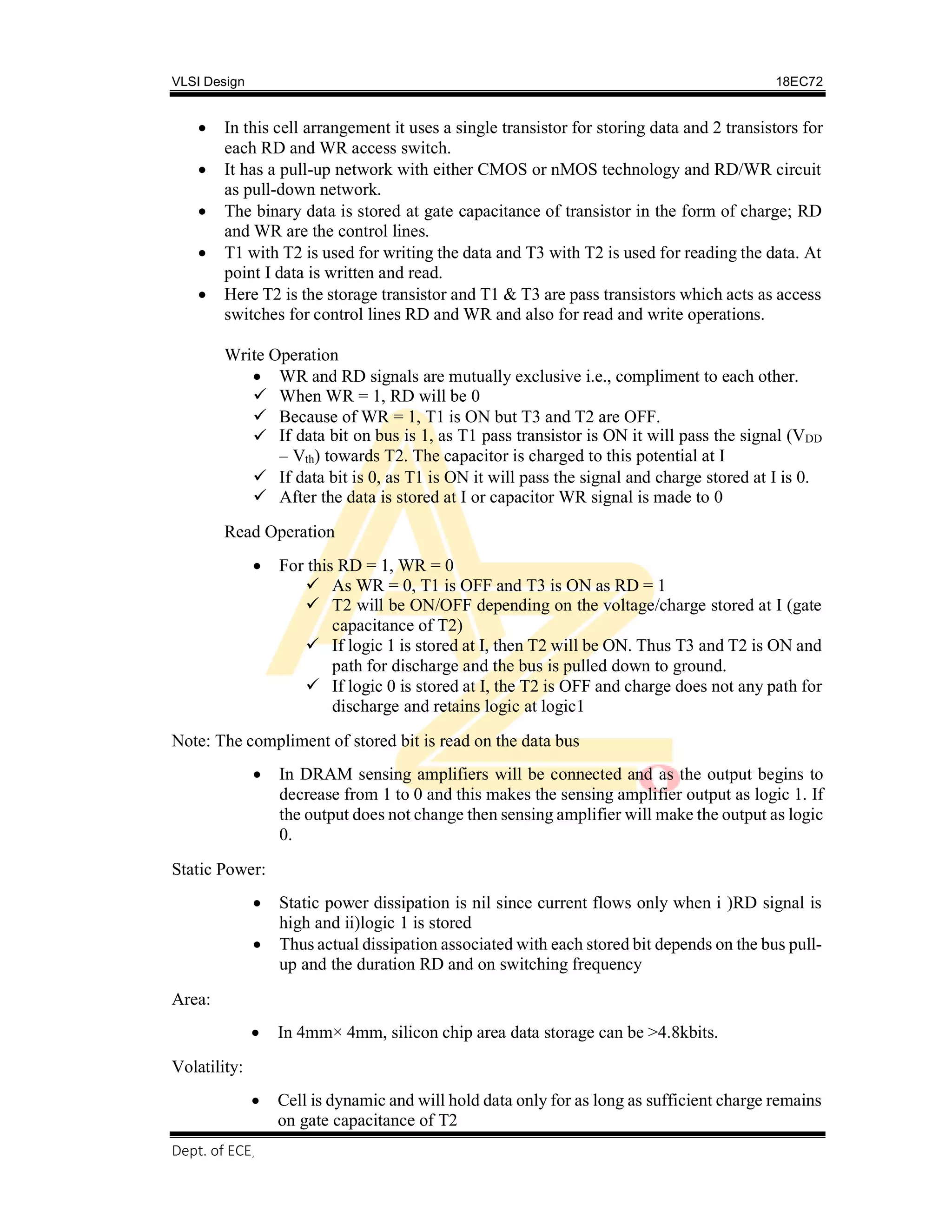 VLSI Design 18EC72
Dept. of ECE, SVIT 2017-18
 In this cell arrangement it uses a single transistor for storing data and 2 transistors for
each RD and WR access switch.
 It has a pull-up network with either CMOS or nMOS technology and RD/WR circuit
as pull-down network.
 The binary data is stored at gate capacitance of transistor in the form of charge; RD
and WR are the control lines.
 T1 with T2 is used for writing the data and T3 with T2 is used for reading the data. At
point I data is written and read.
 Here T2 is the storage transistor and T1 & T3 are pass transistors which acts as access
switches for control lines RD and WR and also for read and write operations.
Write Operation
 WR and RD signals are mutually exclusive i.e., compliment to each other.
 When WR = 1, RD will be 0
 Because of WR = 1, T1 is ON but T3 and T2 are OFF.
 If data bit on bus is 1, as T1 pass transistor is ON it will pass the signal (VDD
– Vth) towards T2. The capacitor is charged to this potential at I
 If data bit is 0, as T1 is ON it will pass the signal and charge stored at I is 0.
 After the data is stored at I or capacitor WR signal is made to 0
Read Operation
 For this RD = 1, WR = 0
 As WR = 0, T1 is OFF and T3 is ON as RD = 1
 T2 will be ON/OFF depending on the voltage/charge stored at I (gate
capacitance of T2)
 If logic 1 is stored at I, then T2 will be ON. Thus T3 and T2 is ON and
path for discharge and the bus is pulled down to ground.
 If logic 0 is stored at I, the T2 is OFF and charge does not any path for
discharge and retains logic at logic1
Note: The compliment of stored bit is read on the data bus
 In DRAM sensing amplifiers will be connected and as the output begins to
decrease from 1 to 0 and this makes the sensing amplifier output as logic 1. If
the output does not change then sensing amplifier will make the output as logic
0.
Static Power:
 Static power dissipation is nil since current flows only when i )RD signal is
high and ii)logic 1 is stored
 Thus actual dissipation associated with each stored bit depends on the bus pull-
up and the duration RD and on switching frequency
Area:
Volatility:
 In 4mm× 4mm, silicon chip area data storage can be >4.8kbits.
 Cell is dynamic and will hold data only for as long as sufficient charge remains
on gate capacitance of T2
 