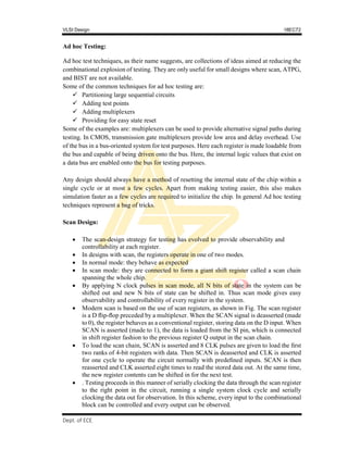 VLSI Design 18EC72
, SVIT 2017-18
Dept. of ECE
Ad hoc Testing:
Ad hoc test techniques, as their name suggests, are collections of ideas aimed at reducing the
combinational explosion of testing. They are only useful for small designs where scan, ATPG,
and BIST are not available.
Some of the common techniques for ad hoc testing are:
 Partitioning large sequential circuits
 Adding test points
 Adding multiplexers
 Providing for easy state reset
Some of the examples are: multiplexers can be used to provide alternative signal paths during
testing. In CMOS, transmission gate multiplexers provide low area and delay overhead. Use
of the bus in a bus-oriented system for test purposes. Here each register is made loadable from
the bus and capable of being driven onto the bus. Here, the internal logic values that exist on
a data bus are enabled onto the bus for testing purposes.
Any design should always have a method of resetting the internal state of the chip within a
single cycle or at most a few cycles. Apart from making testing easier, this also makes
simulation faster as a few cycles are required to initialize the chip. In general Ad hoc testing
techniques represent a bag of tricks.
Scan Design:
 The scan-design strategy for testing has evolved to provide observability and
controllability at each register.
 In designs with scan, the registers operate in one of two modes.
 In normal mode: they behave as expected
 In scan mode: they are connected to form a giant shift register called a scan chain
spanning the whole chip.
 By applying N clock pulses in scan mode, all N bits of state in the system can be
shifted out and new N bits of state can be shifted in. Thus scan mode gives easy
observability and controllability of every register in the system.
 Modern scan is based on the use of scan registers, as shown in Fig. The scan register
is a D ﬂip-ﬂop preceded by a multiplexer. When the SCAN signal is deasserted (made
to 0), the register behaves as a conventional register, storing data on the D input. When
SCAN is asserted (made to 1), the data is loaded from the SI pin, which is connected
in shift register fashion to the previous register Q output in the scan chain.
 To load the scan chain, SCAN is asserted and 8 CLK pulses are given to load the ﬁrst
two ranks of 4-bit registers with data. Then SCAN is deasserted and CLK is asserted
for one cycle to operate the circuit normally with predeﬁned inputs. SCAN is then
reasserted and CLK asserted eight times to read the stored data out. At the same time,
the new register contents can be shifted in for the next test.
 . Testing proceeds in this manner of serially clocking the data through the scan register
to the right point in the circuit, running a single system clock cycle and serially
clocking the data out for observation. In this scheme, every input to the combinational
block can be controlled and every output can be observed.
 