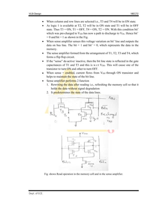 VLSI Design 18EC72
, SVIT 2017-18
Dept. of ECE
 When column and row lines are selected i.e., T3 and T4 will be in ON state.
 As logic 1 is available at T2, T2 will be in ON state and T1 will be in OFF
state. Thus T3 = ON, T1 = OFF, T4 = ON, T2 = ON. With this condition bit’
which was pre-charged to VDD has now a path to discharge to VSS. Hence bit’
= 0 and bit = 1 as shown in the Fig.
 When sense amplifier senses this voltage variation on bit’ line and outputs the
data on bus line. The bit = 1 and bit’ = 0, which represents the data in the
memory.
 The sense amplifier formed from the arrangement of T1, T2, T3 and T4, which
forms a flip flop circuit.
 If the “sense” de-active/ inactive, then the bit line state is reflected in the gate
capacitances of T1 and T3 and this is w.r.t VDD. This will cause one of the
transistor to turn ON and other to turn OFF.
 When sense = enabled, current flows from VDD through ON transistor and
helps to maintain the state of the bit line.
 Sense amplifier performs 2 function
1. Rewriting the data after reading i.e., refreshing the memory cell so that it
holds the data without signal degradation
2. It predetermines the state of the data lines.
Fig. shows Read operation in the memory cell and in the sense amplifier.
 