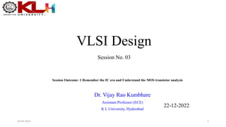 VLSI Design
Dr. Vijay Rao Kumbhare
Assistant Professor (ECE)
K L University, Hyderabad
Session Outcome: 1 Remember the IC era and Understand the MOS transistor analysis
Session No. 03
22-12-2022
1
24-04-2023
 