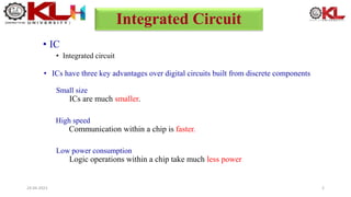 Integrated Circuit
• IC
• Integrated circuit
2
24-04-2023
• ICs have three key advantages over digital circuits built from discrete components
Small size
ICs are much smaller.
High speed
Communication within a chip is faster.
Low power consumption
Logic operations within a chip take much less power
 