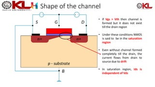 Shape of the channel
• If Vgs > Vth then channel is
formed but it does not exist
till the drain region
• Under these conditions NMOS
is said to be in the saturation
region
• Even without channel formed
completely till the drain, the
current flows from drain to
source due to drift
• In saturation region, Ids is
independent of Vds
 