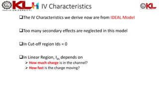IV Characteristics
The IV Characteristics we derive now are from IDEAL Model
Too many secondary effects are neglected in this model
In Cut-off region Ids = 0
In Linear Region, Ids depends on
 How much charge is in the channel?
 How fast is the charge moving?
 
