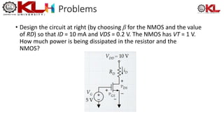 Problems
• Design the circuit at right (by choosing β for the NMOS and the value
of RD) so that ID = 10 mA and VDS = 0.2 V. The NMOS has VT = 1 V.
How much power is being dissipated in the resistor and the
NMOS?
 
