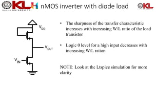 nMOS inverter with diode load
• The sharpness of the transfer characteristic
increases with increasing W/L ratio of the load
transistor
• Logic 0 level for a high input decreases with
increasing W/L ration
NOTE: Look at the Ltspice simulation for more
clarity
 