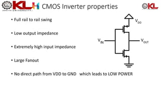 CMOS Inverter properties
• Full rail to rail swing
• Low output impedance
• Extremely high input impedance
• Large Fanout
• No direct path from VDD to GND which leads to LOW POWER
 