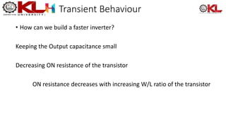 Transient Behaviour
• How can we build a faster inverter?
Keeping the Output capacitance small
Decreasing ON resistance of the transistor
ON resistance decreases with increasing W/L ratio of the transistor
 