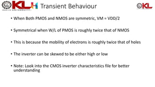 Transient Behaviour
• When Both PMOS and NMOS are symmetric, VM = VDD/2
• Symmetrical when W/L of PMOS is roughly twice that of NMOS
• This is because the mobility of electrons is roughly twice that of holes
• The inverter can be skewed to be either high or low
• Note: Look into the CMOS inverter characteristics file for better
understanding
 