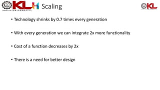 Scaling
• Technology shrinks by 0.7 times every generation
• With every generation we can integrate 2x more functionality
• Cost of a function decreases by 2x
• There is a need for better design
 