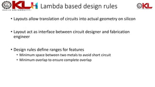 Lambda based design rules
• Layouts allow translation of circuits into actual geometry on silicon
• Layout act as interface between circuit designer and fabrication
engineer
• Design rules define ranges for features
• Minimum space between two metals to avoid short circuit
• Minimum overlap to ensure complete overlap
 