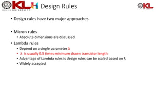 Design Rules
• Design rules have two major approaches
• Micron rules
• Absolute dimensions are discussed
• Lambda rules
• Depend on a single parameter λ
• λ is usually 0.5 times minimum drawn transistor length
• Advantage of Lambda rules is design rules can be scaled based on λ
• Widely accepted
 