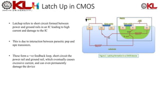 Latch Up in CMOS
• Latchup refers to short circuit formed between
power and ground rails in an IC leading to high
current and damage to the IC
• This is due to interaction between parasitic pnp and
npn transistors.
• These form a +ve feedback loop, short circuit the
power rail and ground rail, which eventually causes
excessive current, and can even permanently
damage the device
 