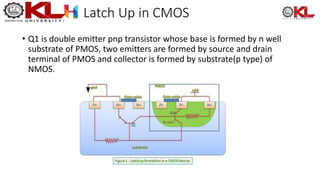 Latch Up in CMOS
• Q1 is double emitter pnp transistor whose base is formed by n well
substrate of PMOS, two emitters are formed by source and drain
terminal of PMOS and collector is formed by substrate(p type) of
NMOS.
 