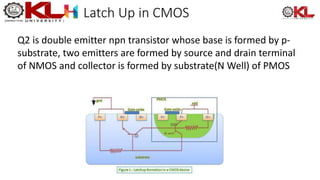 Latch Up in CMOS
Q2 is double emitter npn transistor whose base is formed by p-
substrate, two emitters are formed by source and drain terminal
of NMOS and collector is formed by substrate(N Well) of PMOS
 