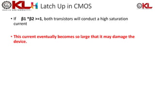 Latch Up in CMOS
• If β1 *β2 >=1, both transistors will conduct a high saturation
current
• This current eventually becomes so large that it may damage the
device.
 