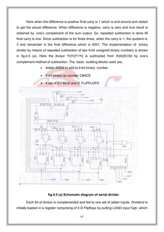 97
9
Here when the difference is positive final carry is 1 which is end around and added
to get the actual difference. When difference is negative, carry is zero and true result is
obtained by one’s complement of the sum output. So, repeated subtraction is done till
final carry is one. Since subtraction is for three times, when the carry is 1, the quotient is
3 and remainder is the final difference which is 0001. The implementation of binary
divider by means of repeated subtraction of two 4-bit unsigned binary numbers is shown
in fig.4.5 (a). Here the divisor Y3Y2Y1Y0 is subtracted from X3X2X1X0 by one’s
complement method of subtraction. The basic building blocks used are,
 Adder ADD4 to add to 4-bit binary number
 4-bit binary up counter CB4CE
 4 set of 2:1 MUX and D FLIPFLOPS
fig.4.5 (a) Schematic diagram of serial divider
Each bit of divisor is complemented and fed to one set of adder inputs. Dividend is
initially loaded in a register comprising of 4 D Flipflops by putting LOAD input high, which
 
