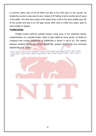 98
is common select input of all the MUX and also to the CLR input of the counter. So
initially the counter is also reset to zero. Output of D Flipflop is fed to another set of inputs
of the adder. The final carry output of the adder block is fed to the clock enable input CE
of the counter and also to an OR gate whose other input is LOAD and output goes to
clock enable of register.
Parallel divider
Parallel divider performs parallel division using array of full subtractor blocks.
Implementation of a parallel divider, which is also called as array divider, to divide an
unsigned 4-bit number A3A2A1A0 by B3B2B1B0 is shown in fig.4.5 (b). The relation
between dividend A3A2A1A0, divisor B3B2B1B0, quotient Q3Q2Q1Q0 and remainder
R3R2R1R0 is as follows:
 