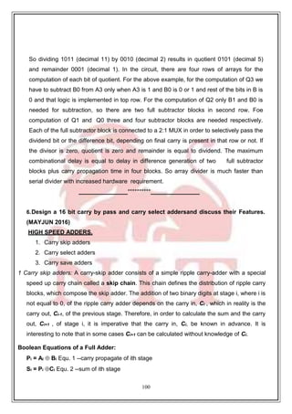 100
So dividing 1011 (decimal 11) by 0010 (decimal 2) results in quotient 0101 (decimal 5)
and remainder 0001 (decimal 1). In the circuit, there are four rows of arrays for the
computation of each bit of quotient. For the above example, for the computation of Q3 we
have to subtract B0 from A3 only when A3 is 1 and B0 is 0 or 1 and rest of the bits in B is
0 and that logic is implemented in top row. For the computation of Q2 only B1 and B0 is
needed for subtraction, so there are two full subtractor blocks in second row. Foe
computation of Q1 and Q0 three and four subtractor blocks are needed respectively.
Each of the full subtractor block is connected to a 2:1 MUX in order to selectively pass the
dividend bit or the difference bit, depending on final carry is present in that row or not. If
the divisor is zero, quotient is zero and remainder is equal to dividend. The maximum
combinational delay is equal to delay in difference generation of two full subtractor
blocks plus carry propagation time in four blocks. So array divider is much faster than
serial divider with increased hardware requirement.
**********
6.Design a 16 bit carry by pass and carry select addersand discuss their Features.
(MAYJUN 2016)
HIGH SPEED ADDERS,
1. Carry skip adders
2. Carry select adders
3. Carry save adders
1 Carry skip adders: A carry-skip adder consists of a simple ripple carry-adder with a special
speed up carry chain called a skip chain. This chain defines the distribution of ripple carry
blocks, which compose the skip adder. The addition of two binary digits at stage i, where i is
not equal to 0, of the ripple carry adder depends on the carry in, Ci , which in reality is the
carry out, Ci-1, of the previous stage. Therefore, in order to calculate the sum and the carry
out, Ci+1 , of stage i, it is imperative that the carry in, Ci, be known in advance. It is
interesting to note that in some cases Ci+1 can be calculated without knowledge of Ci.
Boolean Equations of a Full Adder:
Pi = Ai  Bi Equ. 1 --carry propagate of ith stage
Si = Pi Ci Equ. 2 --sum of ith stage
 