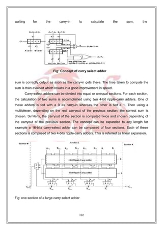102
waiting for the carry-in to calculate the sum, the
Fig: Concept of carry select adder
sum is correctly output as soon as the carry-in gets there. The time taken to compute the
sum is then avoided which results in a good improvement in speed.
Carry-select adders can be divided into equal or unequal sections. For each section,
the calculation of two sums is accomplished using two 4-bit ripple-carry adders. One of
these adders is fed with a 0 as carry-in whereas the other is fed a 1. Then using a
multiplexer, depending on the real carryout of the previous section, the correct sum is
chosen. Similarly, the carryout of the section is computed twice and chosen depending of
the carryout of the previous section. The concept can be expanded to any length for
example a 16-bits carry-select adder can be composed of four sections. Each of these
sections is composed of two 4-bits ripple-carry adders. This is referred as linear expansion.
Fig: one section of a large carry select adder
 
