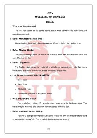 104
UNIT V
IMPLEMENTATION STRATEGIES
PART A
1. What is an interconnect?
The last half dozen or so layers define metal wires between the transistors are
called interconnect.
2. Define Manufacturing lead time
It is defined as the time it takes to make am IC not including the design time.
3. Define Flexible blocks.
The predefined logic cells are known as standard cells. The standard cell areas are
called flexible blocks.
4. Define Mega cells
The flexible blocks used in combination with larger predesigned cells, like micro
controllers and micro processors, these are called mega cells.
5. List the advantages of CBIC(Nov-2009)
 Less cost
 Less time
 Reduced Risk
 Transistor operates at maximum speed.
6. What are primitive cells?
The predefined pattern of transistors on a gate array is the base array. The
base array is made up of a smallest element called primitive cell.
7. Define Customer owned tooling.
If an ASIC design is completed using cell library we own the mask that are used
to manufacture the ASIC. This is called Customer owned tooling.
 