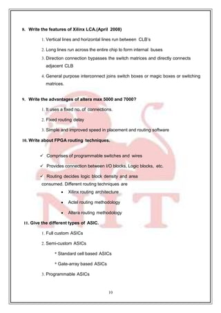 10
59
8. Write the features of Xilinx LCA.(April 2008)
1. Vertical lines and horizontal lines run between CLB’s
2. Long lines run across the entire chip to form internal buses
3. Direction connection bypasses the switch matrices and directly connects
adjacent CLB
4. General purpose interconnect joins switch boxes or magic boxes or switching
matrices.
9. Write the advantages of altera max 5000 and 7000?
1. It uses a fixed no. of connections.
2. Fixed routing delay
3. Simple and improved speed in placement and routing software
10. Write about FPGA routing techniques.
 Comprises of programmable switches and wires
 Provides connection between I/O blocks, Logic blocks, etc.
 Routing decides logic block density and area
consumed. Different routing techniques are
 Xilinx routing architecture
 Actel routing methodology
 Altera routing methodology
11. Give the different types of ASIC.
1. Full custom ASICs
2. Semi-custom ASICs
* Standard cell based ASICs
* Gate-array based ASICs
3. Programmable ASICs
 
