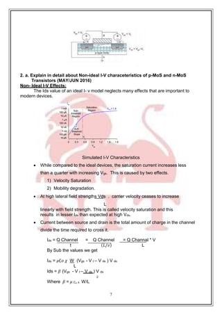7
2. a. Explain in detail about Non-ideal I-V characeteristics of p-MoS and n-MoS
Transistors (MAY/JUN 2016)
Non- Ideal I-V Effects:
The Ids value of an ideal I- v model neglects many effects that are important to
modern devices.
1 mA
100 A
10 A
1 A
100 nA
10 nA
1 nA
100 pA
10 pA
Ids
0 0.3 0.6 0.9 1.2 1.5 1.8
Vgs
Simulated I-V Characteristics
 While compared to the ideal devices, the saturation current increases less
than a quarter with increasing Vgs. This is caused by two effects.
1) Velocity Saturation
2) Mobility degradation.
 At high lateral field strengths Vds . carrier velocity ceases to increase
L
linearly with field strength. This is called velocity saturation and this
results in lesser Ids than expected at high Vds.
 Current between source and drain is the total amount of charge in the channel
divide the time required to cross it.
Ids = Q Channel = Q Channel = Q Channal * V
t (𝐿/𝑣) L
By Sub the values we get
Ids = 𝜇∁𝑜 𝜒 W (Vgs - V t – V ds ) V ds
L
Ids = 𝛽 (Vgs - V t – V ds ) V ds
2
Where 𝛽 = 𝜇 С₀ x W/L
Sub-
threshold
Region
Saturation
Region
Vds = 1.8
Sub-
threshold
Slope
Vt
 