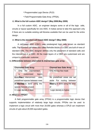 106
* Programmable Logic Device (PLD)
* Field Programmable Gate Array (FPGA).
12. What is the full custom ASIC design? (May 2008,May 2009)
In a full custom ASIC, an engineer designs some or all of the logic cells,
circuits or layout specifically for one ASIC. It makes sense to take this approach only
if there are no suitable existing cell libraries available that can be used for the entire
design.
13. What is the standard cell-based ASIC design? (May 2008)
A cell-based ASIC (CBIC) uses predesigned logic cells known as standard
cells. The standard cell areas also called fle4xible blocks in a CBIC are built of rows of
standard cells. The ASIC designer defines only the placement of standard cells and
the interconnect in a CBIC. All the mask layers of a CBIC are customized and are
unique to a particular customer.
14. Differentiate between channeled & channel less gate array.
Channeled Gate Array Channel less Gate Array
1. Only the interconnect
is customized layers
Only the top few mask
2
cu
. stoT
m
h
iz
eed. interconnect uses
predefined spaces between rows
No predefined areas are set
aside For routing between
3
of
. bR
as
oe
utc
in
eg
lls.is done using the
spaces transist unused.
c
R
e
o
lu
lst.ing is done using the area
of
4. Logic density is less Logic density is higher.
15. What is a FPGA?
A field programmable gate array (FPGA) is a programmable logic device that
supports implementation of relatively large logic circuits. FPGAs can be used to
implement a logic circuit with more than 20,000 gates whereas a CPLD can implement
circuits of upto about 20,000 equivalent gates.
 