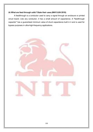 108
20.What are feed through cells? State their uses.(MAY/JUN 2016)
A feedthrough is a conductor used to carry a signal through an enclosure or printed
circuit board. Like any conductor, it has a small amount of capacitance. A "feedthrough
capacitor" has a guaranteed minimum value of shunt capacitance built in it and is used for
bypass purposes in ultra-high-frequency applications.
 