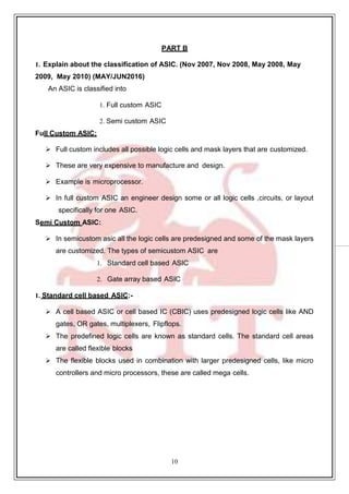 10
99
PART B
1. Explain about the classification of ASIC. (Nov 2007, Nov 2008, May 2008, May
2009, May 2010) (MAY/JUN2016)
An ASIC is classified into
1. Full custom ASIC
2. Semi custom ASIC
Full Custom ASIC:
 Full custom includes all possible logic cells and mask layers that are customized.
 These are very expensive to manufacture and design.
 Example is microprocessor.
 In full custom ASIC an engineer design some or all logic cells ,circuits, or layout
specifically for one ASIC.
Semi Custom ASIC:
 In semicustom asic all the logic cells are predesigned and some of the mask layers
are customized. The types of semicustom ASIC are
1. Standard cell based ASIC
2. Gate array based ASIC
1. Standard cell based ASIC:-
 A cell based ASIC or cell based IC (CBIC) uses predesigned logic cells like AND
gates, OR gates, multiplexers, Flipflops.
 The predefined logic cells are known as standard cells. The standard cell areas
are called flexible blocks
 The flexible blocks used in combination with larger predesigned cells, like micro
controllers and micro processors, these are called mega cells.
 