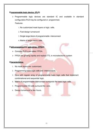 11
39
Programmable logic device: (PLD)
 Programmable logic devices are standard IC and available in standard
configuration.PLD may be configured or programmed.
Features:
1. No customized mask layers or logic cells.
2. Fast design turnaround
3. Single large block of programmable interconnect
4. Matrix of large macro cells
Field programmable gate array: (FPGA)
 Complex PLD’s are called FPGA.
 FPGA are growing rapidly and replace TTL in microelectronic system
Characteristics:
1. No mask layers are customized.
2. Programming basic logic cells and interconnects.
3. Core with regular array of programmable basic logic cells that implement
combinational and sequential logic.
4. Matrix of programmable interconnect surrounds the basic logic cells.
5. Programmable I/O cells surround the core.
6. Design turnaround is few hours.
 