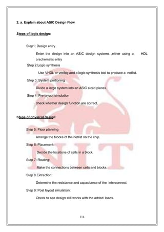 114
2. a. Explain about ASIC Design Flow
Steps of logic design:
Step1: Design entry
Enter the design into an ASIC design systems ,either using a HDL
orschematic entry
Step 2.Logic synthesis
Use VHDL or verilog and a logic synthesis tool to produce a netlist.
Step 3: System portioning
Divide a large system into an ASIC sized pieces.
Step 4: Pre-layout simulation
check whether design function are correct.
Steps of physical design:
Step 5: Floor planning
Arrange the blocks of the netlist on the chip.
Step 6: Placement:
Decide the locations of cells in a block.
Step 7: Routing:
Make the connections between cells and blocks.
Step 8.Extraction:
Determine the resistance and capacitance of the interconnect.
Step 9: Post layout simulation:
Check to see design still works with the added loads.
 