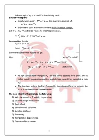 8
In linear region Vgs > V t and V ds is relatively small.
Saturation Region:-
 In saturation region , if V ds > V dsat , the channel is pinched off.
ie; V ds = Vgs - V t
 Beyond this point it is often called the drain saturation voltage.
Sub V ds = Vgs - V t in the Ids values for linear region we get.
Ids =
𝛽
2
(Vgs - V t ) 2
for V ds > V dsat.
In saturation, I dsat is
Vgs = V ds+ V DD
I dsat = (V DD - V t ) 2
Summarizing the three regions we get.
Ids = o ; Vgs <- V t ; cut off
𝛽 ( Vgs - V t – V ds ) V ds ; V ds < V dsat ; linear
2
𝛽 (V gs - V t ) 2
; V ds > V dsat ; saturation.
2
 At high vertical field strengths Vgs / tor the carrier scatlers more often. This is
called mobility degradation and this leads to less current than expected at high
Vgs
 The threshold voltage itself is influenced by the voltage difference between the
source and body called the body effect.
The non- ideal Iv effect include the following:-
1) Velocity saturation & mobility degradation.
2) Channel length modulation
3) Body effect
4) Sub threshold condition
5) Junction Leakage
6) Tunneling
7) Temperature dependence
8) Geometry Dependence.
 