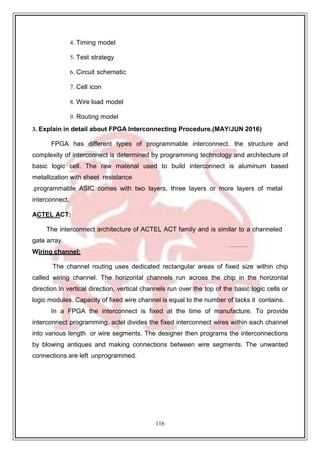 116
4. Timing model
5. Test strategy
6. Circuit schematic
7. Cell icon
8. Wire load model
9. Routing model
3. Explain in detail about FPGA Interconnecting Procedure.(MAY/JUN 2016)
FPGA has different types of programmable interconnect. the structure and
complexity of interconnect is determined by programming technology and architecture of
basic logic cell. The raw material used to build interconnect is aluminum based
metallization with sheet resistance
.programmable ASIC comes with two layers, three layers or more layers of metal
interconnect.
ACTEL ACT:
The interconnect architecture of ACTEL ACT family and is similar to a channeled
gate array.
Wiring channel:
The channel routing uses dedicated rectangular areas of fixed size within chip
called wiring channel. The horizontal channels run across the chip in the horizontal
direction.In vertical direction, vertical channels run over the top of the basic logic cells or
logic modules. Capacity of fixed wire channel is equal to the number of tacks it contains.
In a FPGA the interconnect is fixed at the time of manufacture. To provide
interconnect programming, actel divides the fixed interconnect wires within each channel
into various length or wire segments. The designer then programs the interconnections
by blowing antiques and making connections between wire segments. The unwanted
connections are left unprogrammed.
 