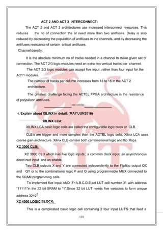 118
ACT 2 AND ACT 3 INTERCONNECT:
The ACT 2 and ACT 3 architectures use increased interconnect resources. This
reduces the no of connection the at need more than two antifuses. Delay is also
reduced by decreasing the population of antifuses in the channels, and by decreasing the
antifuses resistance of certain critical antifuses.
Channel density:
It is the absolute minimum no of tracks needed in a channel to make given set of
connection. The ACT 2/3 logic modules need an extra two vertical tracks per channel.
The ACT 2/3 logic modules can accept five input ,rather than four input for the
ACT1 modules.
The number of tracks per column increases from 13 to 15 in the ACT 2
architecture.
The greatest challenge facing the ACTEL FPGA architecture is the resistance
of polysilicon antifuses.
**********
4. Explain about XILINX in detail. (MAY/JUN2016)
XILINX LCA:
XILINX LCA basic logic cells are called the configurable logic block or CLB.
CLB’s are bigger and more complex than the ACTEL logic cells. Xilinx LCA uses
coarse gain architecture. Xilinx CLB contain both combinational logic and flip flops.
XC 3000 CLB:
XC 3000 CLB which has five logic inputs., a common clock input ,an asynchronous
direct rset input and an enable.
Two CLB outputs X and Y are connected independently to the Flipflop output QX
and QY or to the combinational logic F and G using programmable MUX connected to
the SRAM programming cells.
To implement five input AND ,F=A.B.C.D.E,set LUT cell number 31 with address
“11111”in the 32 bit SRAM to “1”.Since 32 bit LUT needs five variables to form unique
address 32=25
XC 4000 LOGIC BLOCK:
This is a complicated basic logic cell containing 2 four input LUT’S that feed a
 