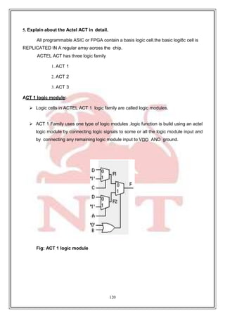 120
5. Explain about the Actel ACT in detail.
All programmable ASIC or FPGA contain a basis logic cell.the basic logi8c cell is
REPLICATED IN A regular array across the chip.
ACTEL ACT has three logic family
1. ACT 1
2. ACT 2
3. ACT 3
ACT 1 logic module:
 Logic cells in ACTEL ACT 1 logic family are called logic modules.
 ACT 1 Family uses one type of logic modules .logic function is build using an actel
logic module by connecting logic signals to some or all the logic module input and
by connecting any remaining logic module input to VDD AND ground.
Fig: ACT 1 logic module
 