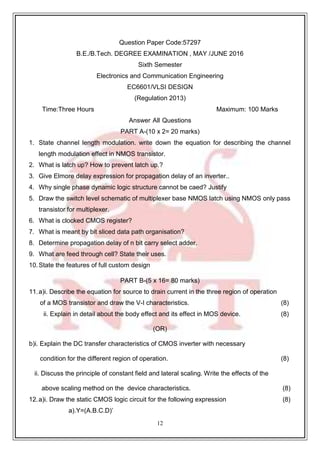 12
39
Question Paper Code:57297
B.E./B.Tech. DEGREE EXAMINATION , MAY /JUNE 2016
Sixth Semester
Electronics and Communication Engineering
EC6601/VLSI DESIGN
(Regulation 2013)
Time:Three Hours Maximum: 100 Marks
Answer All Questions
PART A-(10 x 2= 20 marks)
1. State channel length modulation. write down the equation for describing the channel
length modulation effect in NMOS transistor.
2. What is latch up? How to prevent latch up.?
3. Give Elmore delay expression for propagation delay of an inverter..
4. Why single phase dynamic logic structure cannot be caed? Justify
5. Draw the switch level schematic of multiplexer base NMOS latch using NMOS only pass
transistor for multiplexer.
6. What is clocked CMOS register?
7. What is meant by bit sliced data path organisation?
8. Determine propagation delay of n bit carry select adder.
9. What are feed through cell? State their uses.
10. State the features of full custom design
PART B-(5 x 16= 80 marks)
11.a)i. Describe the equation for source to drain current in the three region of operation
of a MOS transistor and draw the V-I characteristics. (8)
ii. Explain in detail about the body effect and its effect in MOS device. (8)
(OR)
b)i. Explain the DC transfer characteristics of CMOS inverter with necessary
condition for the different region of operation. (8)
ii. Discuss the principle of constant field and lateral scaling. Write the effects of the
above scaling method on the device characteristics. (8)
12.a)i. Draw the static CMOS logic circuit for the following expression (8)
a).Y=(A.B.C.D)’
 