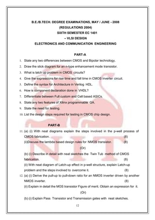 12
59
B.E./B.TECH. DEGREE EXAMINATIONS, MAY / JUNE - 2008
(REGULATIONS 2004)
SIXTH SEMESTER EC 1401
– VLSI DESIGN
ELECTRONICS AND COMMUNICATION ENGINEERING
PART-A
1. State any two differences between CMOS and Bipolar technology.
2. Draw the stick diagram for an n-type enhancement mode transistor.
3. What is latch up problem in CMOS circuits?
4. Give the expressions for rise time and fall time in CMOS inverter circuit.
5. Define the syntax for Architecture in Verilog HDL.
6. How is component declaration done in VHDL?
7. Differentiate between Full custom and Cell based ASICs.
8. State any two features of Xilinx programmable GA.
9. State the need for testing.
10. List the design steps required for testing in CMOS chip design.
PART-B
11. (a) (i) With neat diagrams explain the steps involved in the p-well process of
CMOS fabrication. (8)
(ii)Discuss the lambda based design rules for NMOS transistor. (8)
(Or)
(b) (i) Describe in detail with neat sketches the Twin Tub method of CMOS
fabrication. (8)
(ii) With neat diagram of Latch-up effect in p-well structure, explain Latch-up
problem and the steps involved to overcome it. (8)
12. (a) (i) Derive the pull-up to pull-down ratio for an NMOS inverter driven by another
NMOS inverter. (8)
(ii) Explain in detail the MOS transistor Figure of merit. Obtain an expression for it.
(Or)
(b) (i) Explain Pass Transistor and Transmission gates with neat sketches.
 
