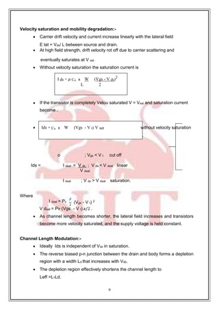 9
Drain current is quodratically dependent on voltage
and linearly dependent when fully velocity saturated
I ds = 𝜇 С₀ x W (Vgs - V ds)2
L 2
Velocity saturation and mobility degradation:-
 Carrier drift velocity and current increase linearly with the lateral field
E lat = Vds/ L between source and drain.
 At high field strength, drift velocity rot off due to carrier scattering and
eventually saturates at V sat .
 Without velocity saturation the saturation current is
 If the transistor is completely Velou saturated V = Vsat and saturation current
become .
 Ids = С₀ x W (Vgs - V t) V sat without velocity saturation
.
o ; Vgs < V t cut off
Ids = I dsat = V ds ; V ds < V dsat linear
V dsat
I dsat ; V ds > V dsat saturation.
Where
I dsat = Pc
𝛽
2
(Vgs - V t) 2
V dsat = Pv (Vgs - V t) 𝖺/2 .
 As channel length becomes shorter, the lateral field increases and transistors
become more velocity saturated, and the supply voltage is held constant.
Channel Length Modulation:-
 Ideally Ids is independent of Vds in saturation.
 The reverse biased p-n junction between the drain and body forms a depletion
region with a width Ld that increases with Vdb.
 The depletion region effectively shortens the channel length to
Leff =L-Ld.
 