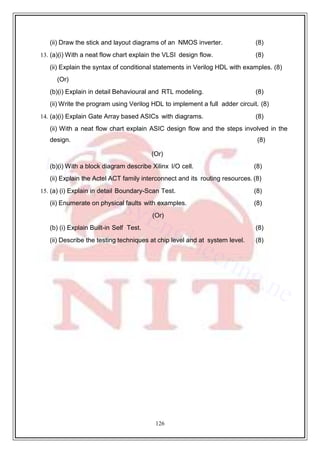 126
(ii) Draw the stick and layout diagrams of an NMOS inverter. (8)
13. (a)(i) With a neat flow chart explain the VLSI design flow. (8)
(ii) Explain the syntax of conditional statements in Verilog HDL with examples. (8)
(Or)
(b)(i) Explain in detail Behavioural and RTL modeling. (8)
(ii) Write the program using Verilog HDL to implement a full adder circuit. (8)
14. (a)(i) Explain Gate Array based ASICs with diagrams. (8)
(ii) With a neat flow chart explain ASIC design flow and the steps involved in the
design. (8)
(Or)
(b)(i) With a block diagram describe Xilinx I/O cell. (8)
(ii) Explain the Actel ACT family interconnect and its routing resources. (8)
15. (a) (i) Explain in detail Boundary-Scan Test. (8)
(ii) Enumerate on physical faults with examples. (8)
(Or)
(b) (i) Explain Built-in Self Test. (8)
(ii) Describe the testing techniques at chip level and at system level. (8)
 