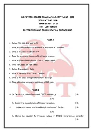 12
79
B.E./B.TECH. DEGREE EXAMINATIONS, MAY / JUNE - 2009
(REGULATIONS 2004)
SIXTH SEMESTER EC
1401 – VLSI DESIGN
ELECTRONICS AND COMMUNICATION ENGINEERING
PART-A
1. Define SSI, MSI, LSI and VLSI.
2. What are the different tools available in a typical CAD tool set?
3. What is meant by “body effect”?
4. Draw the schematic diagram of the tristate inverter.
5. What are the different phases of VLSI Design flow?
6. Write HDL code for Half-adder.
7. Define Transmission Gate.
8. What is meant by Full Custom Design?
9. What is the basic principle of electronic testing?
10. State all the test vectors to test3 input NAND gate.
PART-B
11. (a) Explain the various features of CMOS technology. (16)
(Or)
(b) Explain the characteristics of bipolar transistors. (16)
12. (a) What is meant by channel length modulation? Explain. (16)
(Or)
(b) Derive the equation for threshold voltage in PMOS Enhancement transistor.
(16)
 
