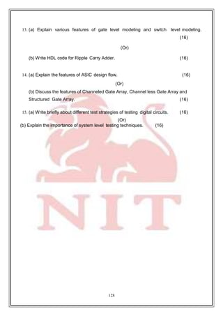 128
13. (a) Explain various features of gate level modeling and switch level modeling.
(16)
(Or)
(b) Write HDL code for Ripple Carry Adder. (16)
14. (a) Explain the features of ASIC design flow. (16)
(Or)
(b) Discuss the features of Channeled Gate Array, Channel less Gate Array and
Structured Gate Array. (16)
15. (a) Write briefly about different test strategies of testing digital circuits. (16)
(Or)
(b) Explain the importance of system level testing techniques. (16)
 