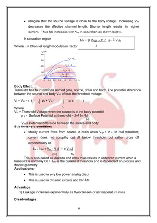 10
.
ps + Vsb - 𝜑 s
Vgs = 1.8
Vgs = 1.5
Vgs
= 1.2
Vgs = 0.9
Vgs = 0.6
 Imagine that the source voltage is close to the body voltage. Increasing Vds
decreases the effective channel length. Shorter length results in higher
current. Thus Ids increases with Vds in saturation as shown below.
In saturation region
Where 𝜆 = Channel length modulation factor
Ids
(A)
400
300
200
100
Body Effect:
0
0 0.3 0.6 0.9 1.2 1.5 1.8 Vds
Transistor has four terminals named gate, source, drain and body. The potential difference
between the source and body Vsb affects the threshold voltage.
Vt = Vto + ᴕ ( )
Where
Vto = Threshold Voltage when the source is at the body potential
𝜑 s = Surface Potential at threshold = 2vT ln Nd
Ni
Vsb = Potential difference between the source and body.
Sub threshold condition:
 Ideally current flows from source to drain when Vgs > V t. In real transistor,
current does not abrupthy cut off below threshold, but rather drops off
exponentially as
Ids = I dso e Vgs - V t [ 1- e V ds]
nvt Vt .
This is also called as leakage and often thias results in underired current when a
transistor is normally OFF. Idso is the current at thresholo and is dependent on process and
device geometry
Applications:-
 This is used in very low power analog circui
 This is used in dynamic circuits and OR AM
Advantage:
1) Leakage increases exponentially as Vt decreases or as temperature rises.
Disadvantages:
Ids = 𝛽 (Vgs - V t)2 (1+ 𝜆 V ds
2
 