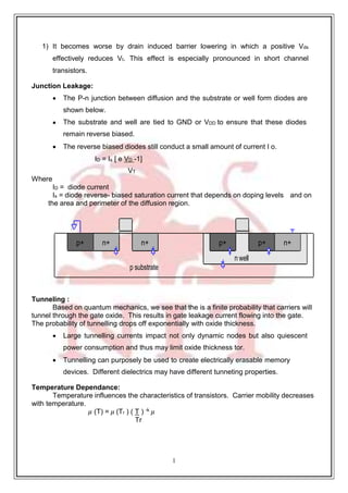 1
1
p substrate
n well
n+
p+
p+
n+
n+
p+
1) It becomes worse by drain induced barrier lowering in which a positive Vds
effectively reduces Vt. This effect is especially pronounced in short channel
transistors.
Junction Leakage:
 The P-n junction between diffusion and the substrate or well form diodes are
shown below.
 The substrate and well are tied to GND or VDD to ensure that these diodes
remain reverse biased.
 The reverse biased diodes still conduct a small amount of current I o.
ID = Is [ e VD -1]
VT
Where
ID = diode current
Is = diode reverse- biased saturation current that depends on doping levels and on
the area and perimeter of the diffusion region.
Tunneling :
Based on quantum mechanics, we see that the is a finite probability that carriers will
tunnel through the gate oxide. This results in gate leakage current flowing into the gate.
The probability of tunnelling drops off exponentially with oxide thickness.
 Large tunnelling currents impact not only dynamic nodes but also quiescent
power consumption and thus may limit oxide thickness tor.
 Tunnelling can purposely be used to create electrically erasable memory
devices. Different dielectrics may have different tunneting properties.
Temperature Dependance:
Temperature influences the characteristics of transistors. Carrier mobility decreases
with temperature.
𝜇 (T) = 𝜇 (Tr ) ( T ) -k
𝜇
Tr
 