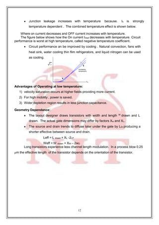12
increasing
temperature
V
I ds
 Junction leakage increases with temperature because. Is is strongly
temperature dependent . The combined temperature effect is shown below.
Where on current decreases and OFF current increases with temperature.
The figure below shows how the On current Idsat decreases with temperature. Circuit
performance is worst at high temperature, called negative temperature coefficient.
 Circuit performance an be improved by cooling . Natural convection, fans with
heat sink, water cooling thin flim refrigerators, and liquid nitrogen can be used
as cooling.
gs
Advantages of Operating at low temperature:
1) velocity saturation occurs at higher fields providing more current.
2) For high mobility , power is saved.
3) Wider depletion region results in less junction capacitance.
Geometry Dependance:
 The layout designer draws transistors with width and length W drawn and L
drawn. The actual gate dimensions may differ by factors Xw and XL.
 The source and drain trends to diffuse later under the gate by LDi producing a
shorter effective between source and drain.
Leff = L drawn + XL -2LP
Weff = W drawn + XW – 2wD
Long transistors experience less channel length modulation. In a process blow 0.25
𝜇m the effective length of the transistor depends on the orientation of the transistor.
 