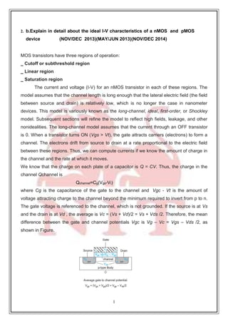 1
3
2. b.Explain in detail about the ideal I-V characteristics of a nMOS and pMOS
device (NOV/DEC 2013)(MAY/JUN 2013)(NOV/DEC 2014)
MOS transistors have three regions of operation:
_ Cutoff or subthreshold region
_ Linear region
_ Saturation region
The current and voltage (I-V) for an nMOS transistor in each of these regions. The
model assumes that the channel length is long enough that the lateral electric field (the field
between source and drain) is relatively low, which is no longer the case in nanometer
devices. This model is variously known as the long-channel, ideal, first-order, or Shockley
model. Subsequent sections will refine the model to reflect high fields, leakage, and other
nonidealities. The long-channel model assumes that the current through an OFF transistor
is 0. When a transistor turns ON (Vgs > Vt), the gate attracts carriers (electrons) to form a
channel. The electrons drift from source to drain at a rate proportional to the electric field
between these regions. Thus, we can compute currents if we know the amount of charge in
the channel and the rate at which it moves.
We know that the charge on each plate of a capacitor is Q = CV. Thus, the charge in the
channel Qchannel is
Qchannel=Cg(Vgs-Vt)
where Cg is the capacitance of the gate to the channel and Vgc - Vt is the amount of
voltage attracting charge to the channel beyond the minimum required to invert from p to n.
The gate voltage is referenced to the channel, which is not grounded. If the source is at Vs
and the drain is at Vd , the average is Vc = (Vs + Vd)/2 = Vs + Vds /2. Therefore, the mean
difference between the gate and channel potentials Vgc is Vg – Vc = Vgs – Vds /2, as
shown in Figure.
 