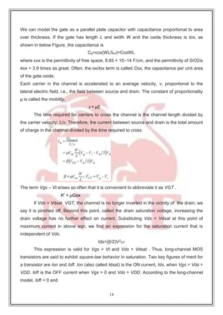 14
We can model the gate as a parallel plate capacitor with capacitance proportional to area
over thickness. If the gate has length L and width W and the oxide thickness is tox, as
shown in below Figure, the capacitance is
Cg=εox(WL/tox)=CoxWL
where εox is the permittivity of free space, 8.85 × 10–14 F/cm, and the permittivity of SiO2is
kox = 3.9 times as great. Often, the ox/tox term is called Cox, the capacitance per unit area
of the gate oxide.
Each carrier in the channel is accelerated to an average velocity, v, proportional to the
lateral electric field, i.e., the field between source and drain. The constant of proportionality
μ is called the mobility.
v = μE
The time required for carriers to cross the channel is the channel length divided by
the carrier velocity: L/v. Therefore, the current between source and drain is the total amount
of charge in the channel divided by the time required to cross
The term Vgs – Vt arises so often that it is convenient to abbreviate it as VGT .
K’ = μCox
If Vds > Vdsat VGT, the channel is no longer inverted in the vicinity of the drain; we
say it is pinched off. Beyond this point, called the drain saturation voltage, increasing the
drain voltage has no further effect on current. Substituting Vds = Vdsat at this point of
maximum current in above eqn, we find an expression for the saturation current that is
independent of Vds.
Ids=(β/2)V2
GT
This expression is valid for Vgs > Vt and Vds > Vdsat . Thus, long-channel MOS
transistors are said to exhibit square-law behavior in saturation. Two key figures of merit for
a transistor are Ion and Ioff. Ion (also called Idsat) is the ON current, Ids, when Vgs = Vds =
VDD. Ioff is the OFF current when Vgs = 0 and Vds = VDD. According to the long-channel
model, Ioff = 0 and
 